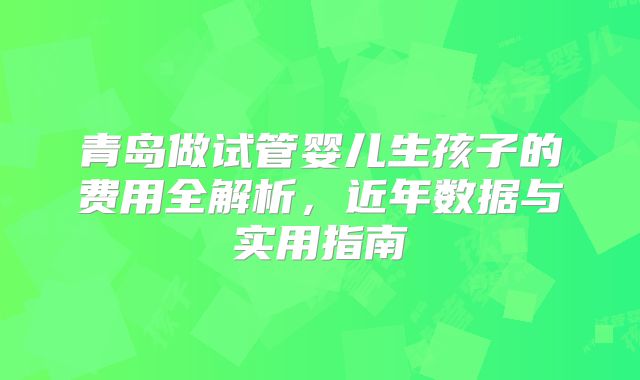 青岛做试管婴儿生孩子的费用全解析，近年数据与实用指南