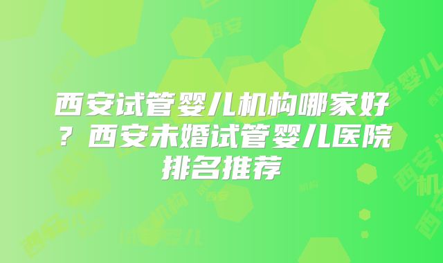 西安试管婴儿机构哪家好?西安未婚试管婴儿医院排名推荐