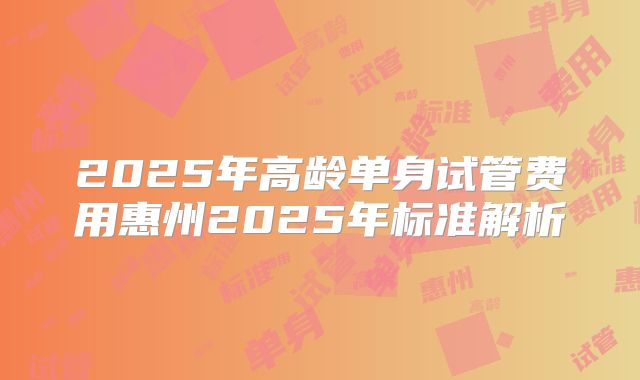 2025年高龄单身试管费用惠州2025年标准解析