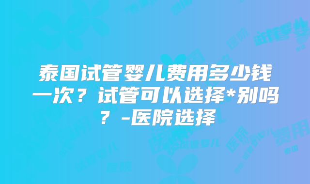 泰国试管婴儿费用多少钱一次？试管可以选择*别吗？-医院选择