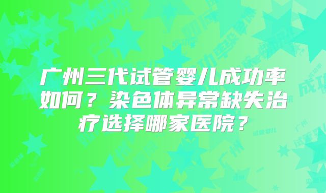 广州三代试管婴儿成功率如何?染色体异常缺失治疗选择哪家医院?