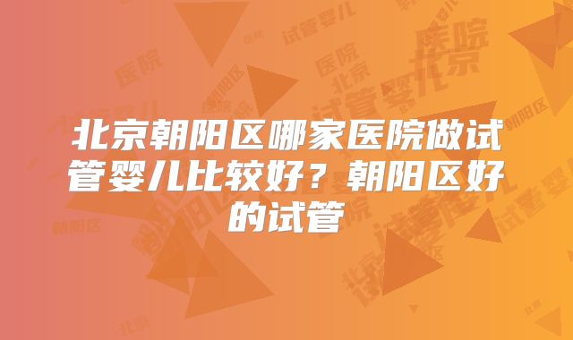 北京朝阳区哪家医院做试管婴儿比较好?朝阳区好的试管