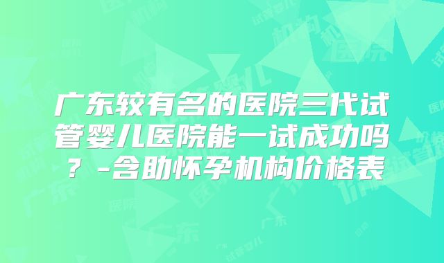 广东较有名的医院三代试管婴儿医院能一试成功吗?-含助怀孕机构价格表