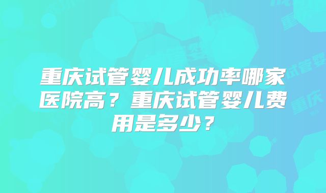 重庆试管婴儿成功率哪家医院高?重庆试管婴儿费用是多少?