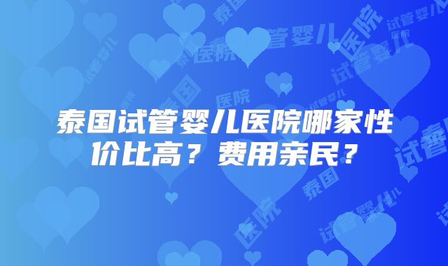 泰国试管婴儿医院哪家性价比高?费用亲民?