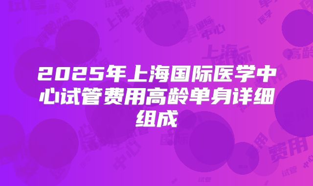 2025年上海国际医学中心试管费用高龄单身详细组成