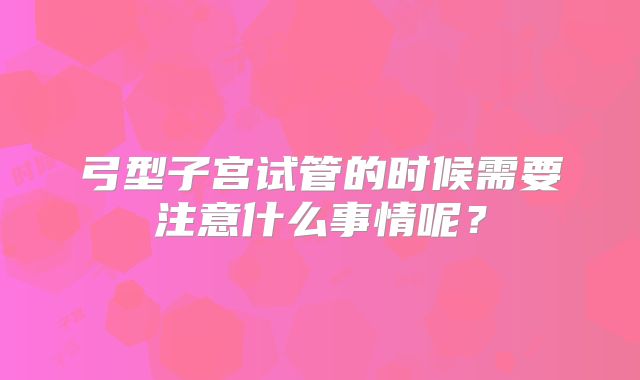 弓型子宫试管的时候需要注意什么事情呢?