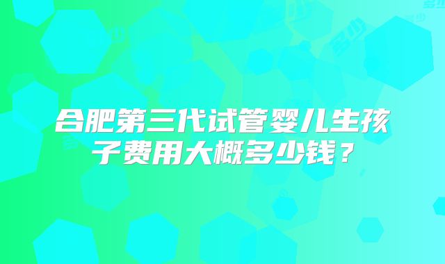 合肥第三代试管婴儿生孩子费用大概多少钱？