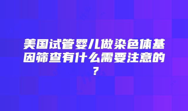 美国试管婴儿做染色体基因筛查有什么需要注意的?
