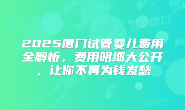 2025厦门试管婴儿费用全解析，费用明细大公开，让你不再为钱发愁