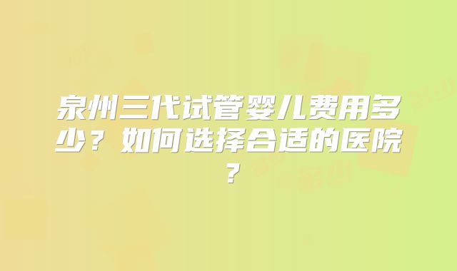 泉州三代试管婴儿费用多少?如何选择合适的医院?