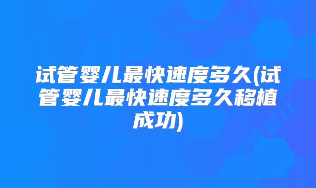 试管婴儿最快速度多久(试管婴儿最快速度多久移植成功)