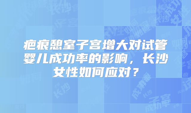 疤痕憩室子宫增大对试管婴儿成功率的影响,长沙女性如何应对?