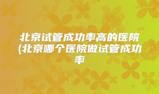 北京试管成功率高的医院(北京哪个医院做试管成功率