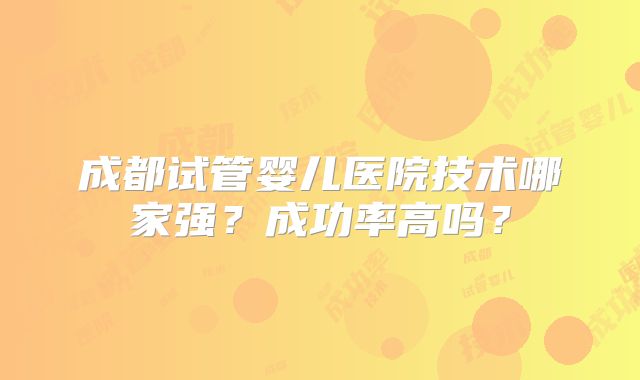 成都试管婴儿医院技术哪家强?成功率高吗?