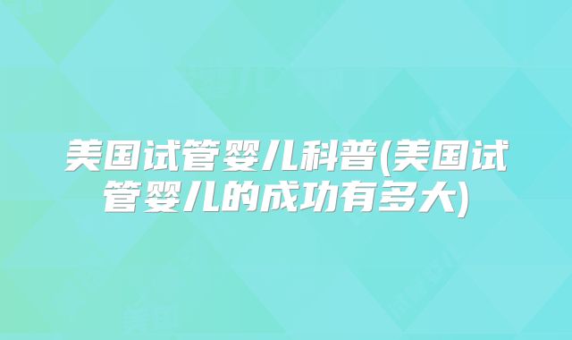 美国试管婴儿科普(美国试管婴儿的成功有多大)