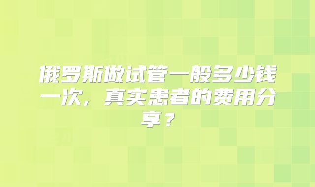 俄罗斯做试管一般多少钱一次, 真实患者的费用分享？