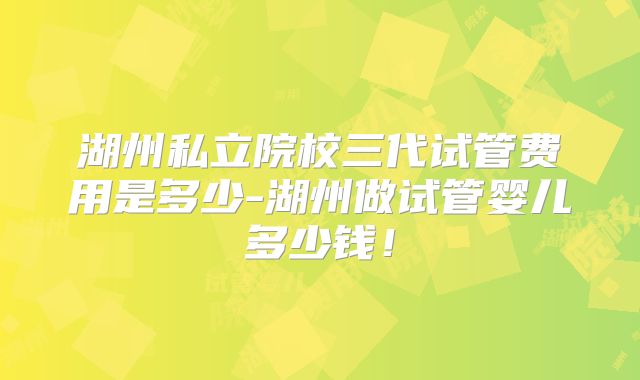 湖州私立院校三代试管费用是多少-湖州做试管婴儿多少钱!