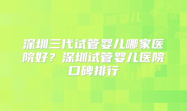 深圳三代试管婴儿哪家医院好?深圳试管婴儿医院口碑排行