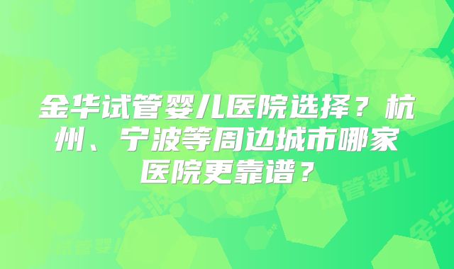 金华试管婴儿医院选择?杭州、宁波等周边城市哪家医院更靠谱?