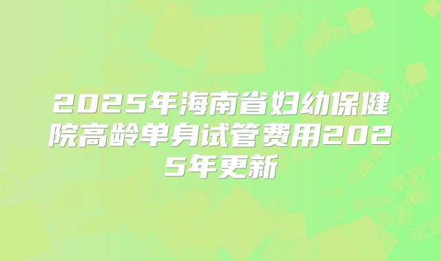 2025年海南省妇幼保健院高龄单身试管费用2025年更新