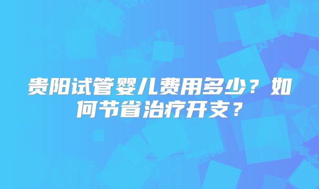 贵阳试管婴儿费用多少？如何节省治疗开支？