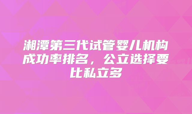 湘潭第三代试管婴儿机构成功率排名,公立选择要比私立多