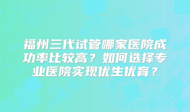福州三代试管哪家医院成功率比较高?如何选择专业医院实现优生优育?