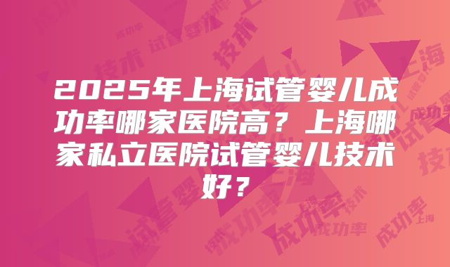 2025年上海试管婴儿成功率哪家医院高?上海哪家私立医院试管婴儿技术好?