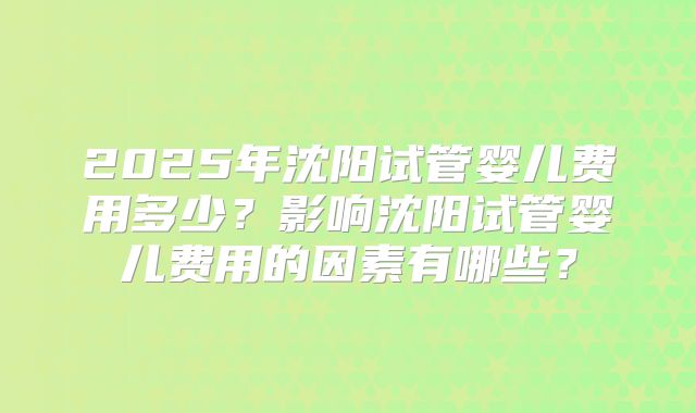 2025年沈阳试管婴儿费用多少?影响沈阳试管婴儿费用的因素有哪些?
