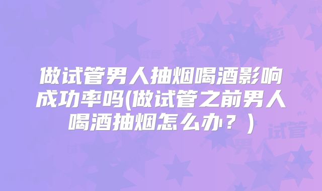 做试管男人抽烟喝酒影响成功率吗(做试管之前男人喝酒抽烟怎么办？)