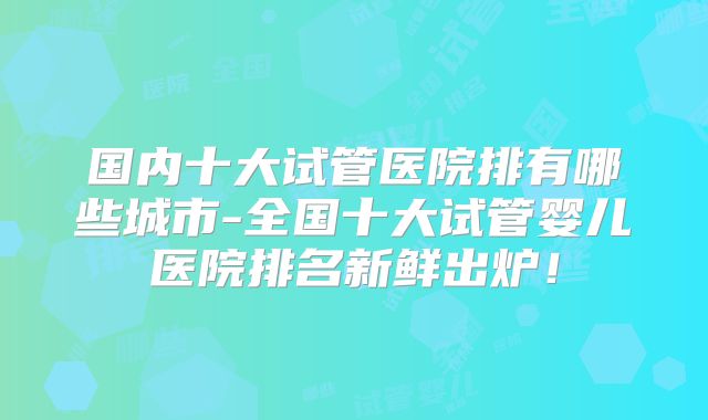 国内十大试管医院排有哪些城市-全国十大试管婴儿医院排名新鲜出炉!