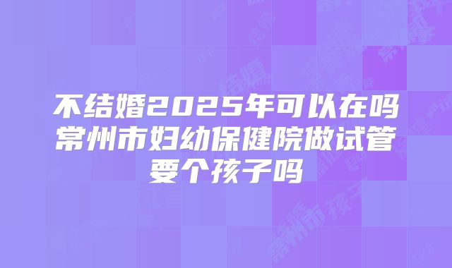 不结婚2025年可以在吗常州市妇幼保健院做试管要个孩子吗
