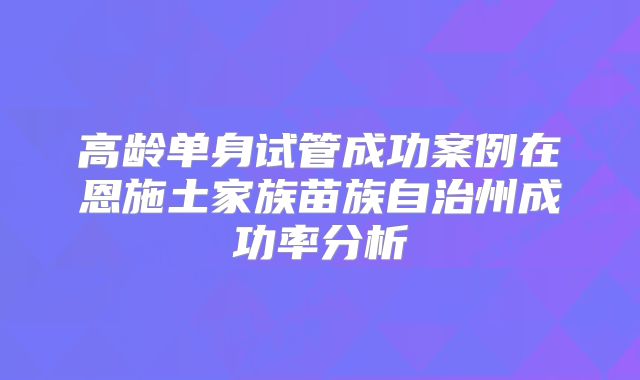 高龄单身试管成功案例在恩施土家族苗族自治州成功率分析