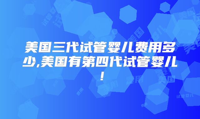 美国三代试管婴儿费用多少,美国有第四代试管婴儿！