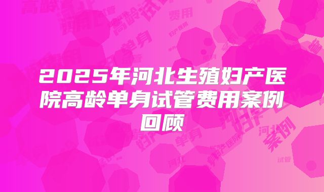 2025年河北生殖妇产医院高龄单身试管费用案例回顾