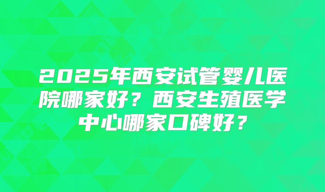2025年西安试管婴儿医院哪家好?西安生殖医学中心哪家口碑好?