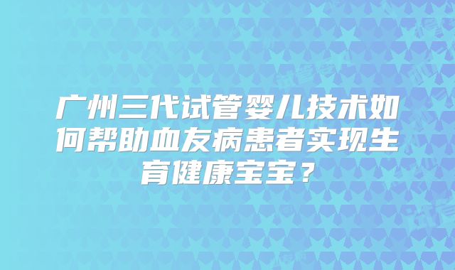 广州三代试管婴儿技术如何帮助血友病患者实现生育健康宝宝？
