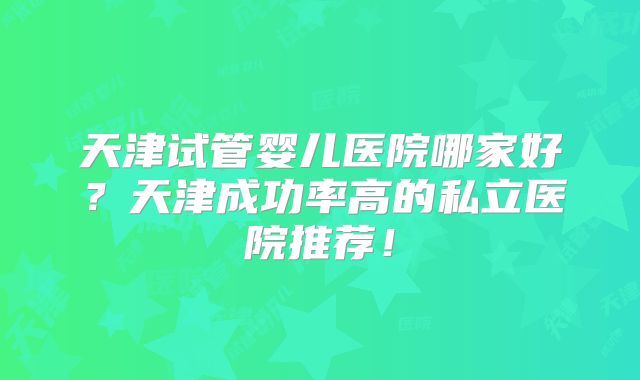 天津试管婴儿医院哪家好？天津成功率高的私立医院推荐！