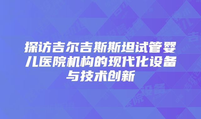 探访吉尔吉斯斯坦试管婴儿医院机构的现代化设备与技术创新
