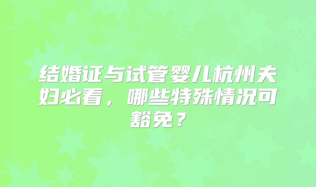 结婚证与试管婴儿杭州夫妇必看,哪些特殊情况可豁免?
