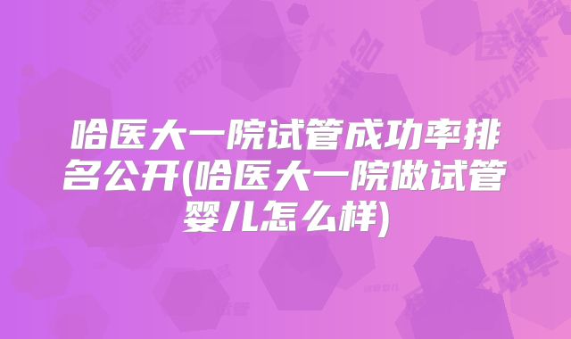 哈医大一院试管成功率排名公开(哈医大一院做试管婴儿怎么样)