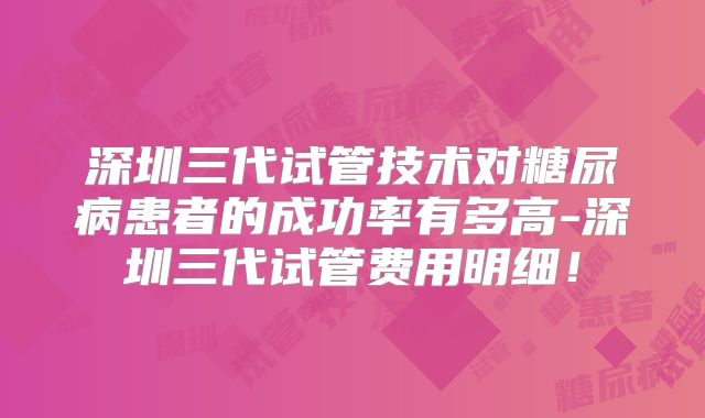 深圳三代试管技术对糖尿病患者的成功率有多高-深圳三代试管费用明细！
