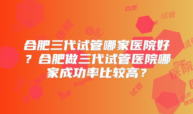 合肥三代试管哪家医院好?合肥做三代试管医院哪家成功率比较高?