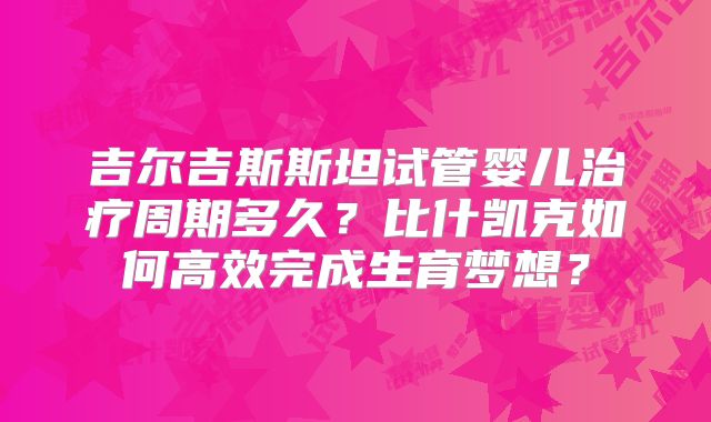 吉尔吉斯斯坦试管婴儿治疗周期多久？比什凯克如何高效完成生育梦想？