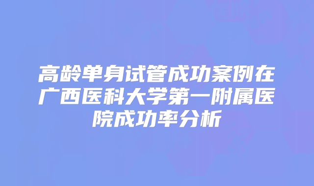 高龄单身试管成功案例在广西医科大学第一附属医院成功率分析