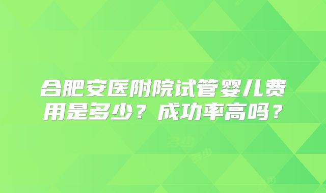 合肥安医附院试管婴儿费用是多少？成功率高吗？