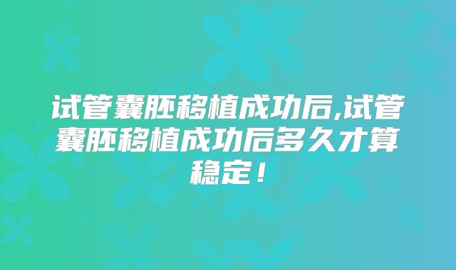 试管囊胚移植成功后,试管囊胚移植成功后多久才算稳定!