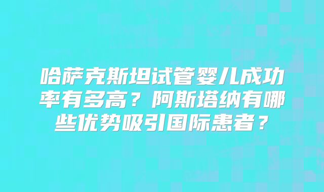 哈萨克斯坦试管婴儿成功率有多高?阿斯塔纳有哪些优势吸引国际患者?