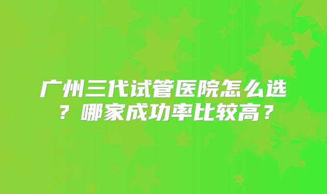 广州三代试管医院怎么选?哪家成功率比较高?